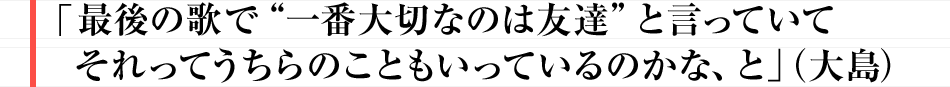 「最後の歌で“一番大切なのは友達”と言っていて それってうちらのこともいっているのかな、と（」大島）