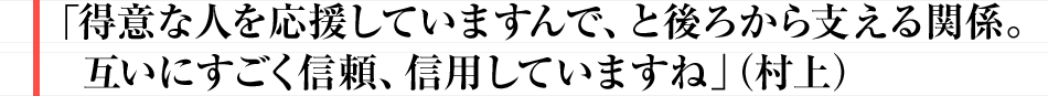 「得意な人を応援していますんで、と後ろから支える関係。互いにすごく信頼、信用していますね」（村上）