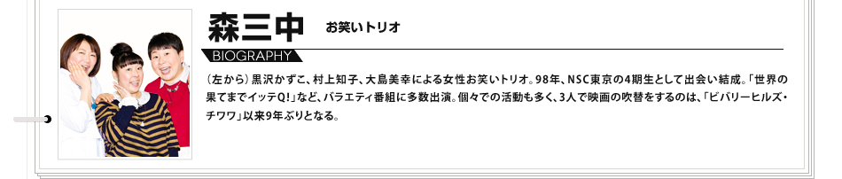 （左から）黒沢かずこ、村上知子、大島美幸による女性お笑いトリオ。98年、NSC東京の4期生として出会い結成。「世界の果てまでイッテQ！」など、バラエティ番組に多数出演。個々での活動も多く、3人で映画の吹替をするのは、「ビバリーヒルズ・チワワ」以来9年ぶりとなる。
