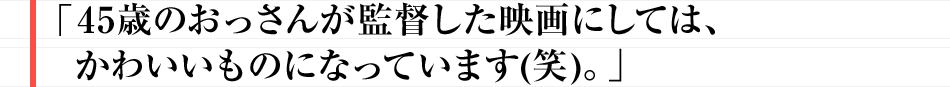 45歳のおっさんが監督した映画にしては、かわいいものになっています(笑)。