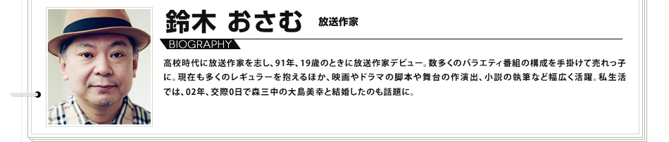 高校時代に放送作家を志し、91年、19歳のときに放送作家デビュー。数多くのバラエティ番組の構成を手掛けて売れっ子に。
						現在も多くのレギュラーを抱えるほか、映画やドラマの脚本や舞台の作演出、小説の執筆など幅広く活躍。私生活では、02年、交際0日で森三中の大島美幸と結婚したのも話題に。