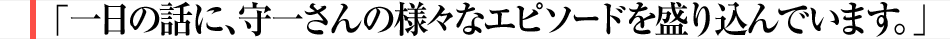 一日の話に、守一さんの様々なエピソードを盛り込んでいます。