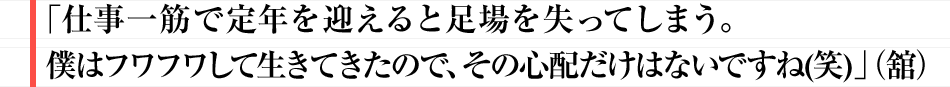 「仕事一筋で定年を迎えると足場を失ってしまう。
					僕はフワフワして生きてきたので、その心配だけはないですね(笑)」（舘）