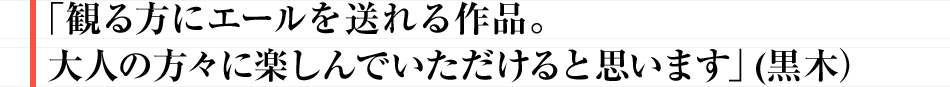 「観る方にエールを送れる作品。大人の方々に楽しんでいただけると思います」(黒木）