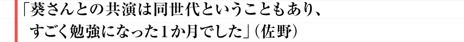 「葵さんとの共演は同世代ということもあり、すごく勉強になった１か月でした」（佐野）