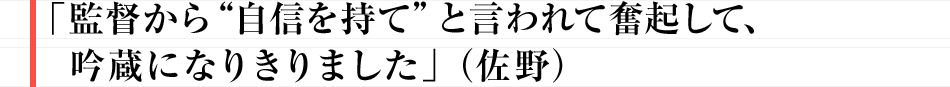 「監督から“自信を持て”と言われて奮起して、吟蔵になりきりました」（佐野）