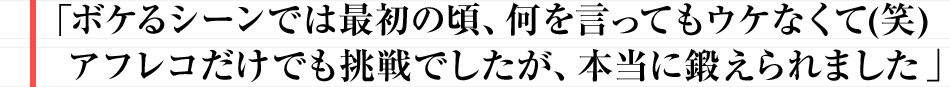 ボケるシーンでは最初の頃、何を言ってもウケなくて(笑)
アフレコだけでも挑戦でしたが、本当に鍛えられました