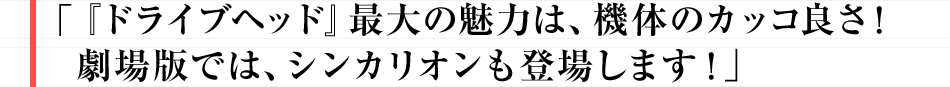 「ドライブヘッド」最大の魅力は、機体のカッコ良さ！ 劇場版では、シンカリオンも登場します！