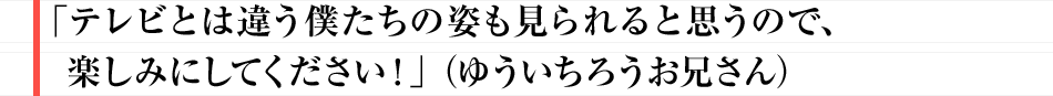 「テレビとは違う僕たちの姿も見られると思うので、楽しみにしてください!」(ゆういちろうお兄さん)