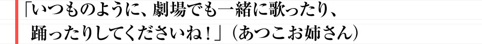 「いつものように、劇場でも一緒に歌ったり、踊ったりしてくださいね!」(あつこお姉さん)