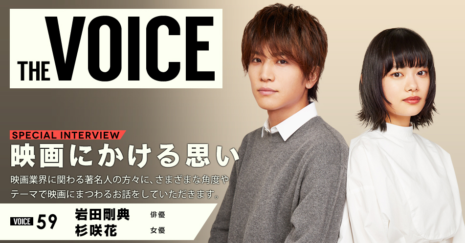 THE VOICE｜special interview：「映画にかける思い」映画業界に関わる著名人の方々に、さまざまな角度やテーマで映画にまつわるお話をしていただきます。／VOICE59 俳優 岩田剛典・女優 杉咲花
