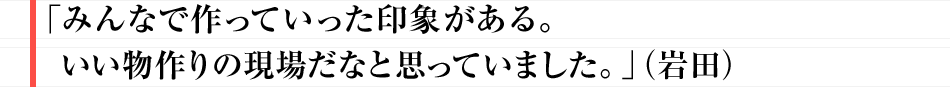 みんなで作っていった印象がある。 いい物作りの現場だなと思っていました。（岩田）