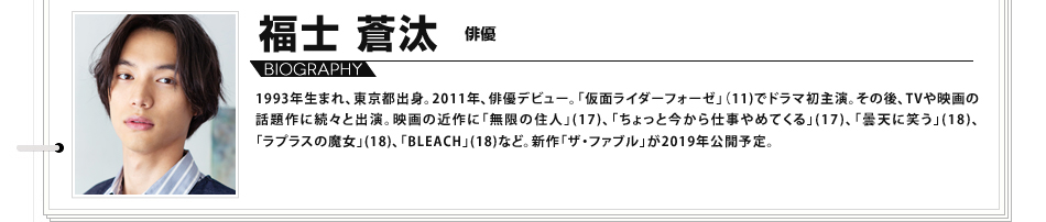 福士蒼汰 俳優 1993年生まれ、東京都出身。2011年、俳優デビュー。「仮面ライダーフォーゼ」（11)でドラマ初主演。その後、TVや映画の話題作に続々と出演。映画の近作に「無限の住人」(17)、「ちょっと今から仕事やめてくる」(17)、「曇天に笑う」(18)、「ラプラスの魔女」(18)、「BLEACH」(18)など。新作「ザ・ファブル」が2019年公開予定。