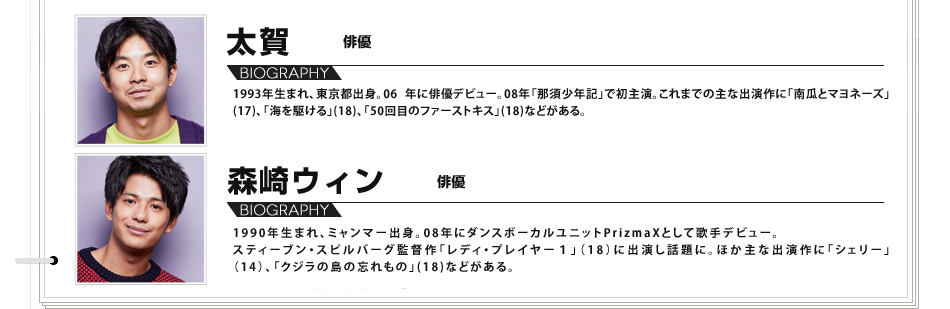太賀
1993年生まれ、東京都出身。06 年に俳優デビュー。08年「那須少年記」で初主演。これまでの主な出演作に「南瓜とマヨネーズ」(17)、「海を駆ける」(18)、「50回目のファーストキス」(18)などがある。 森崎ウィン 俳優 1990年生まれ、ミャンマー出身。08年にダンスボーカルユニットPrizmaXとして歌手デビュー。スティーブン・スピルバーグ監督作「レディ・プレイヤー１」（18）に出演し話題に。ほか主な出演作に「シェリー」（14）、「クジラの島の忘れもの」(18)などがある。
