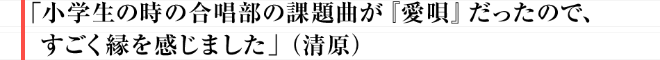 「小学生の時の合唱部の課題曲が『愛唄』だったので、すごく縁を感じました」（清原）