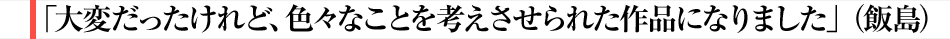 「大変だったけれど、色々なことを考えさせられた作品になりました」（飯島）