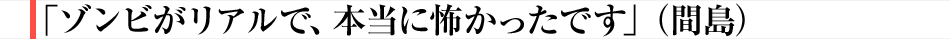 「ゾンビがリアルで、本当に怖かったです」（間島）