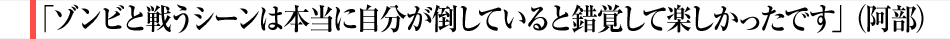 「ゾンビと戦うシーンは本当に自分が倒していると錯覚して楽しかったです」（阿部）
