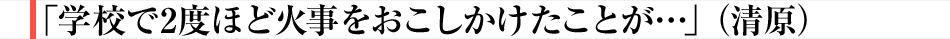 「学校で2度ほど火事をおこしかけたことが…」（清原）
