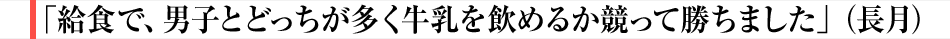 「給食で、男子とどっちが多く牛乳を飲めるか競って勝ちました」（長月）