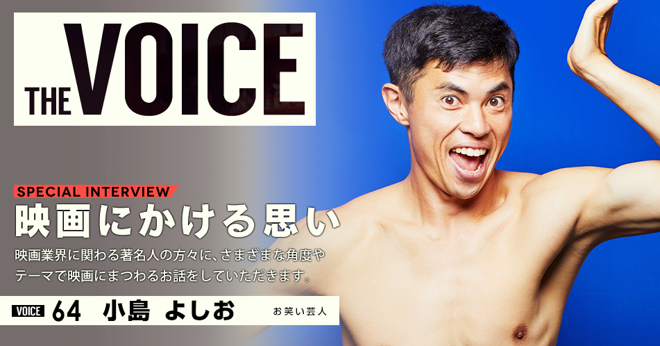 THE VOICE｜special interview：「映画にかける思い」映画業界に関わる著名人の方々に、さまざまな角度やテーマで映画にまつわるお話をしていただきます。／VOICE64 お笑い芸人 小島よしお