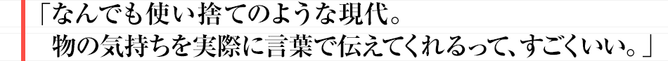 なんでも使い捨てのような現代。 物の気持ちを実際に言葉で伝えてくれるって、すごくいい。