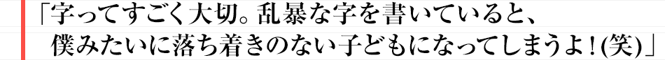 字ってすごく大切。乱暴な字を書いていると、僕みたいに落ち着きのない子どもになってしまうよ!(笑)