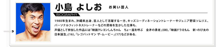 小島よしお お笑い芸人 1980年生まれ、沖縄県出身。芸人として活躍する一方、キッズコーディネーショントレーナーやジュニア野菜ソムリエ、パーソナルフィットネストレーナーなどの資格を生かした仕事も。 声優として参加した作品には「映画クレヨンしんちゃん　ちょー嵐を呼ぶ　金矛の勇者」(08)、「映画ドラえもん　新・のび太の日本誕生」(16)、「レゴバットマン ザ・ムービー」(17)などがある。