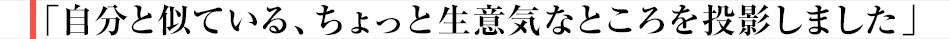 自分と似ている、ちょっと生意気なところを投影しました