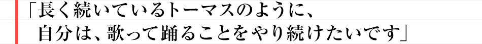 長く続いているトーマスのように、自分は、歌って踊ることをやり続けたいです