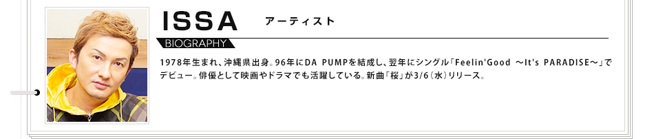 ISSA アーティスト 1978年生まれ、沖縄県出身。96年にDA PUMPを結成し、翌年にシングル「Feelin'Good ～It's PARADISE～」でデビュー。俳優として映画やドラマでも活躍している。新曲「桜」が3/6（水）リリース。