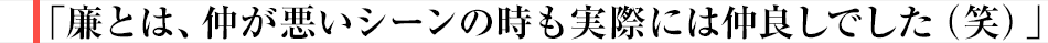 廉とは、仲が悪いシーンの時も実際には仲良しでした（笑）