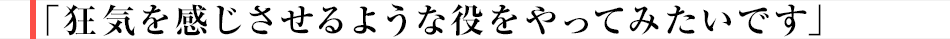 狂気を感じさせるような役をやってみたいです