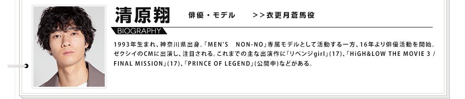 清原翔 俳優・モデル >>衣更月蒼馬役 1993年生まれ、神奈川県出身。「MEN'S NON-NO」専属モデルとして活動する一方、16年より俳優活動を開始。ゼクシイのCMに出演し、注目される。これまでの主な出演作に「リベンジgirl」(17)、「HiGH&LOW THE MOVIE 3 / FINAL MISSION」(17)、「PRINCE OF LEGEND」(公開中)などがある。
