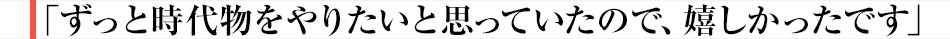 ずっと時代物をやりたいと思っていたので、嬉しかったです