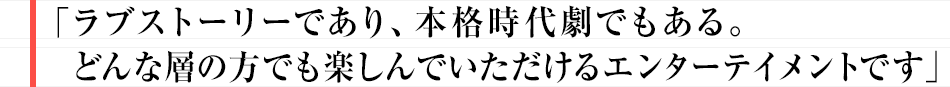 ラブストーリーであり、本格時代劇でもある。
どんな層の方でも楽しんでいただけるエンターテイメントです