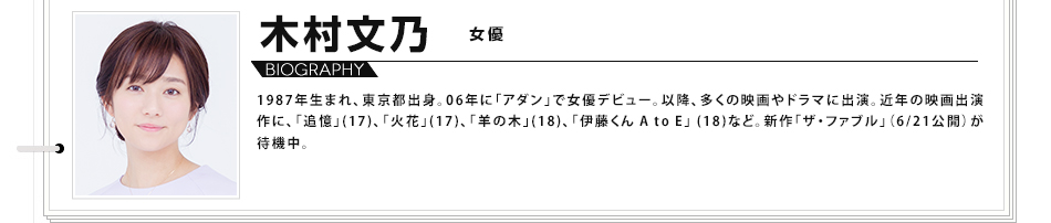木村文乃　女優 1987年生まれ、東京都出身。06年に「アダン」で女優デビュー。以降、多くの映画やドラマに出演。近年の映画出演作に、「追憶」(17)、「火花」(17)、｢羊の木｣(18)、「伊藤くん A to E｣ (18)など。新作「ザ・ファブル」（6/21公開）が待機中。
