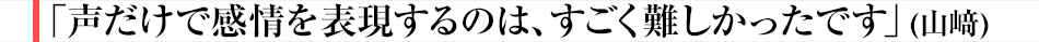 「声だけで感情を表現するのは、すごく難しかったです」（山﨑）