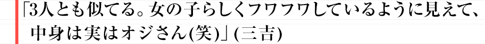 「3人とも似てる。女の子らしくフワフワしているように見えて、中身は実はオジさん(笑)」(三吉)