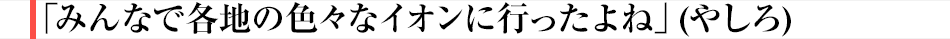 「みんなで各地の色々なイオンに行ったよね」(やしろ)