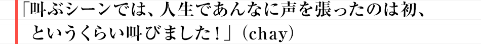 「叫ぶシーンでは、人生であんなに声を張ったのは初、というくらい叫びました!」(chay)