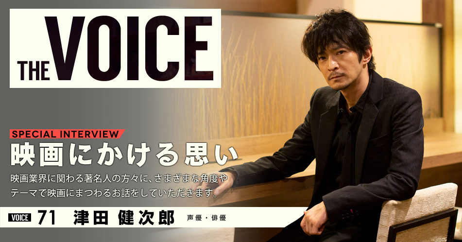 THE VOICE｜special interview：「映画にかける思い」映画業界に関わる著名人の方々に、さまざまな角度やテーマで映画にまつわるお話をしていただきます。／VOICE71 声優・俳優 津田健次郎