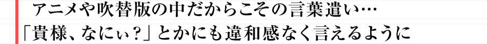 アニメや吹替版の中だからこその言葉遣い…「貴様、なにぃ?」とかにも違和感なく言えるように