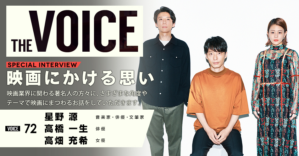 THE VOICE｜special interview：「映画にかける思い」映画業界に関わる著名人の方々に、さまざまな角度やテーマで映画にまつわるお話をしていただきます。／VOICE72 音楽家・俳優・文筆家 星野源 俳優 高橋一生 女優 高畑充希
