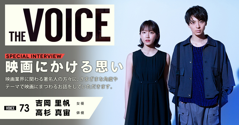 THE VOICE｜special interview：「映画にかける思い」映画業界に関わる著名人の方々に、さまざまな角度やテーマで映画にまつわるお話をしていただきます。／VOICE73 女優 吉岡里帆 俳優 高杉真宙