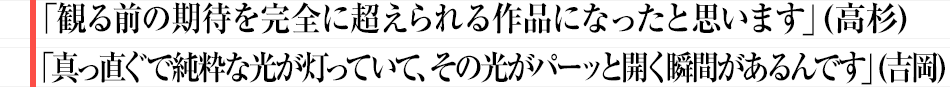 「観る前の期待を完全に超えられる作品になったと思ういます」（高杉） 「真っ直ぐで純粋な光が灯っていて、その光がパーッと開く瞬間があるんです」（吉岡）