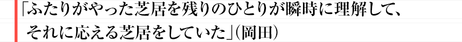 「ふたりがやった芝居を残りのひとりが瞬時に理解して、それに応える芝居をしていた」（岡田）