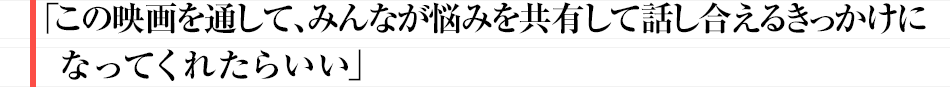この映画を通して、みんなが悩みを共有して話し合えるきっかけになってくれたらいい