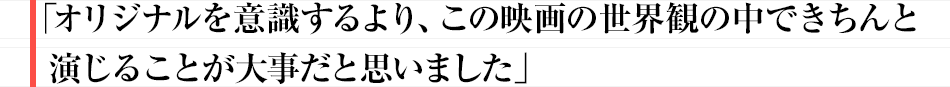 オリジナルを意識するより、この映画の世界観の中できちんと演じることが大事だと思いました