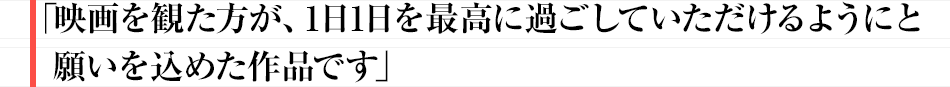 映画を観た方が、1日1日を最高に過ごしていただけるようにと願いを込めた作品です